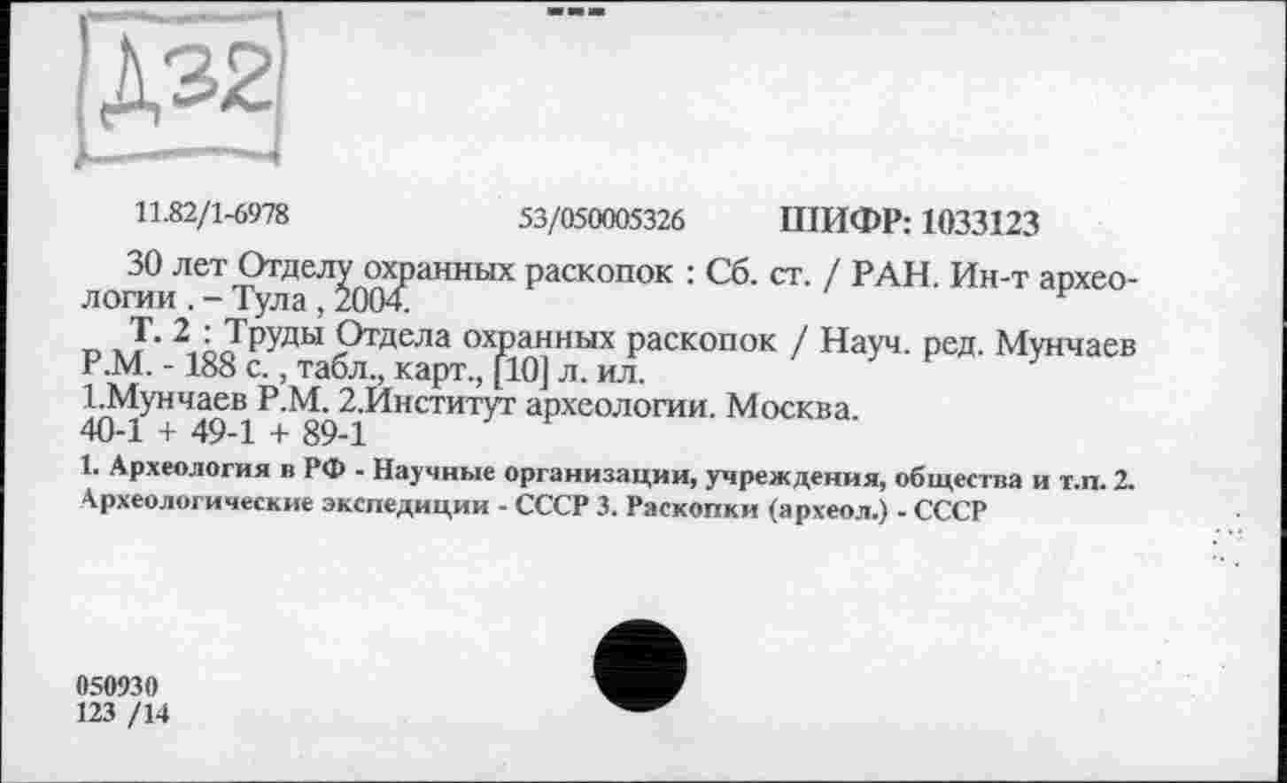 ﻿Д32І
Ь- —
11.82/1-6978	53/050005326 ПІИФР: 1033123
ЗО лет Отделу охранных раскопок : Сб. ст. / РАН. Ин-т археологии . - Тула , 2004.
„ Т. 2 : Труды Отдела охранных раскопок / Науч. ред. Мунчаев Р.М. -188 с., табл., карт., [10] л. ил.
І.Мунчаев Р.М. 2.Институг археологии. Москва.
40-1 + 49-1 + 89-1
1. Археология в РФ - Научные организации, учреждения, общества и т.п. 2.
Археологические экспедиции - СССР 3. Раскопки (археол.) - СССР
050930
123 /14